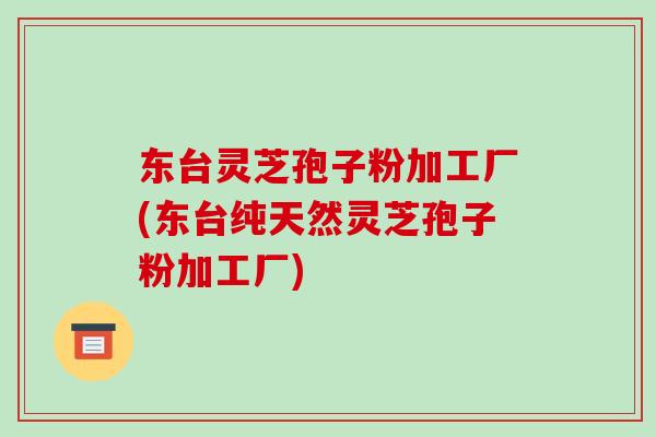 东台灵芝孢子粉加工厂(东台纯天然灵芝孢子粉加工厂)