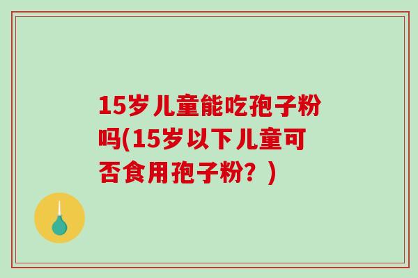 15岁儿童能吃孢子粉吗(15岁以下儿童可否食用孢子粉？)
