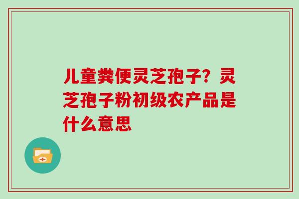 儿童粪便灵芝孢子？灵芝孢子粉初级农产品是什么意思