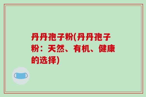 丹丹孢子粉(丹丹孢子粉：天然、有机、健康的选择)