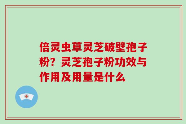 倍灵虫草灵芝破壁孢子粉？灵芝孢子粉功效与作用及用量是什么