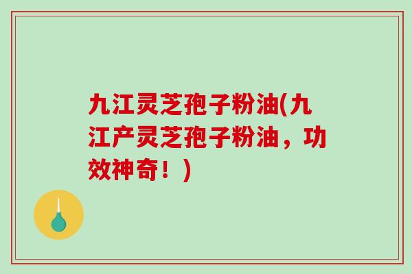 九江灵芝孢子粉油(九江产灵芝孢子粉油，功效神奇！)