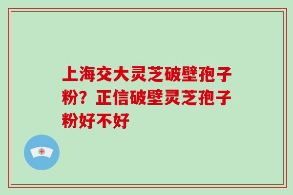 上海交大灵芝破壁孢子粉？正信破壁灵芝孢子粉好不好