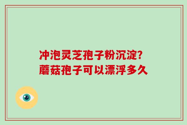 冲泡灵芝孢子粉沉淀？蘑菇孢子可以漂浮多久