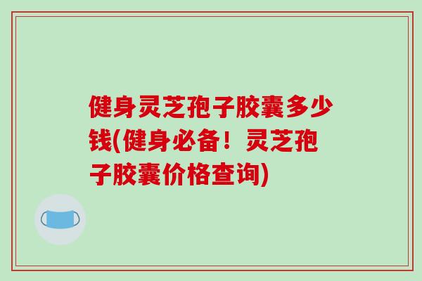 健身灵芝孢子胶囊多少钱(健身必备！灵芝孢子胶囊价格查询)