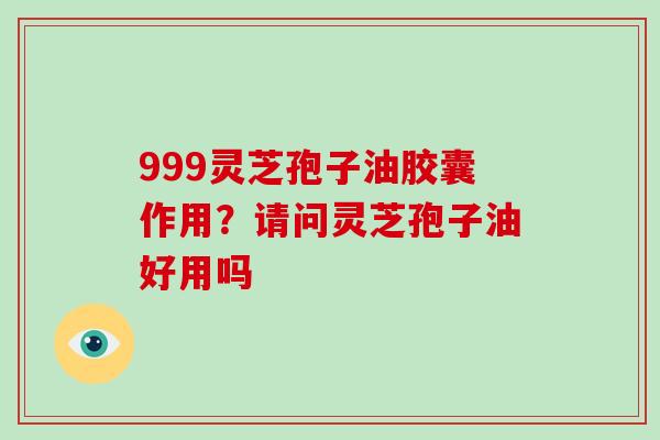999灵芝孢子油胶囊作用？请问灵芝孢子油好用吗