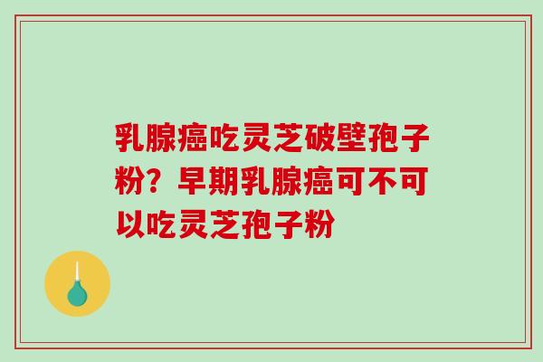 乳腺癌吃灵芝破壁孢子粉？早期乳腺癌可不可以吃灵芝孢子粉