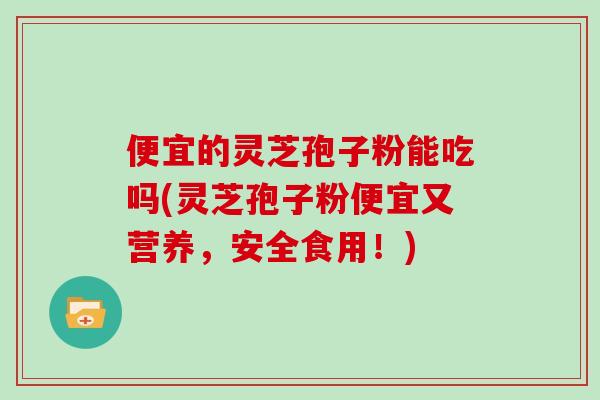 便宜的灵芝孢子粉能吃吗(灵芝孢子粉便宜又营养，安全食用！)