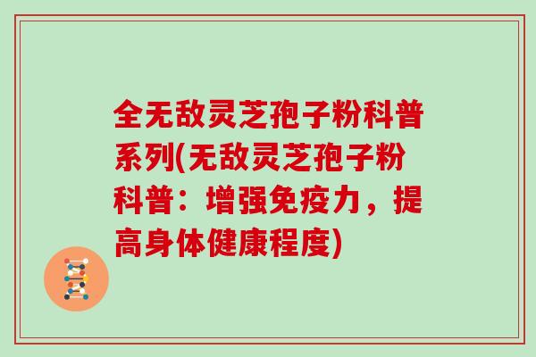 全无敌灵芝孢子粉科普系列(无敌灵芝孢子粉科普：增强免疫力，提高身体健康程度)