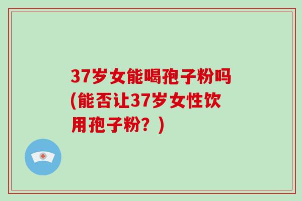 37岁女能喝孢子粉吗(能否让37岁女性饮用孢子粉？)