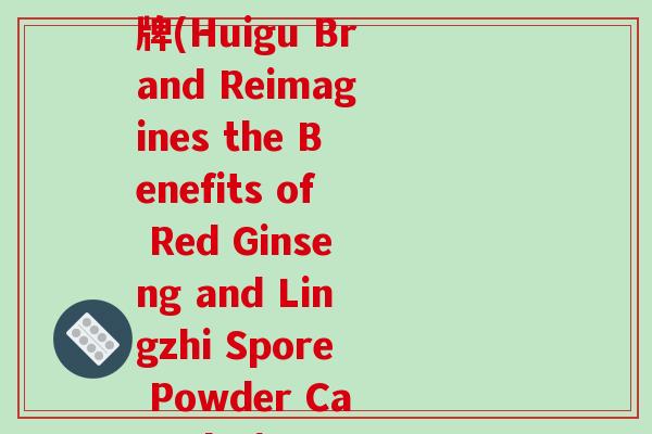 人参灵芝孢子粉胶慧谷牌(Huigu Brand Reimagines the Benefits of Red Ginseng and Lingzhi Spore Powder Capsules)