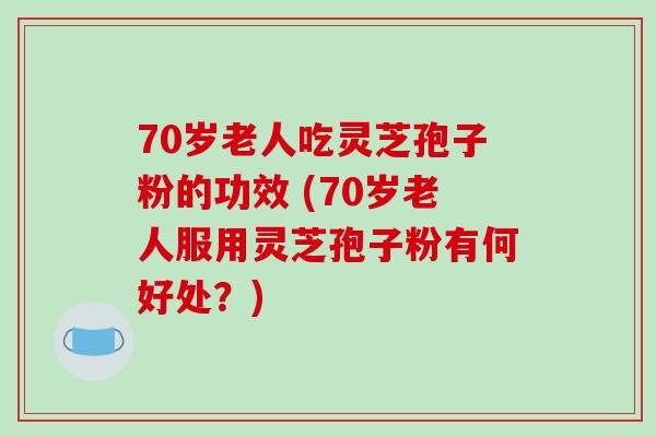 70岁老人吃灵芝孢子粉的功效 (70岁老人服用灵芝孢子粉有何好处？)