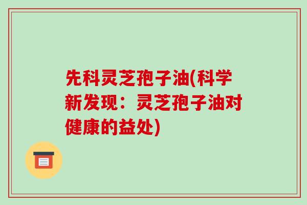 先科灵芝孢子油(科学新发现：灵芝孢子油对健康的益处)