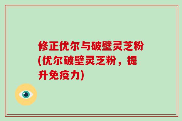 修正优尔与破壁灵芝粉(优尔破壁灵芝粉，提升免疫力)