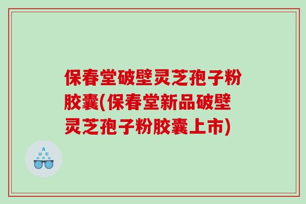 保春堂破壁灵芝孢子粉胶囊(保春堂新品破壁灵芝孢子粉胶囊上市)