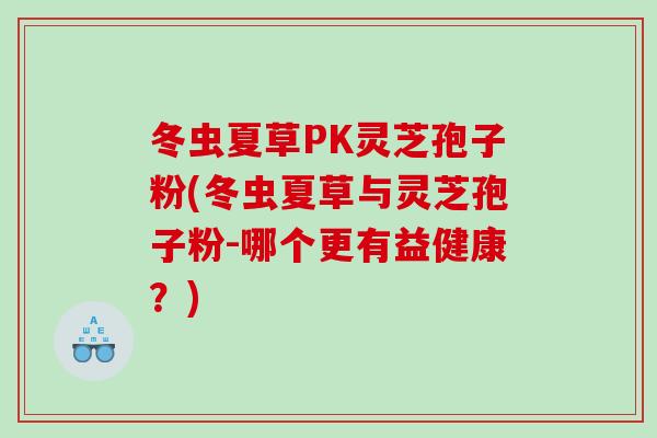 冬虫夏草PK灵芝孢子粉(冬虫夏草与灵芝孢子粉-哪个更有益健康？)