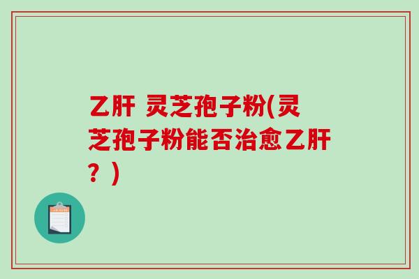 乙肝 灵芝孢子粉(灵芝孢子粉能否治愈乙肝？)