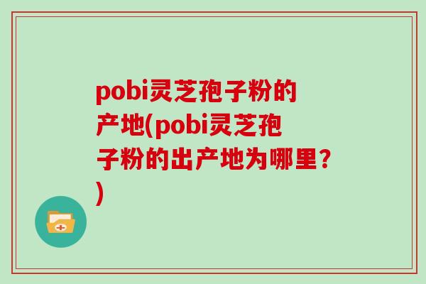 pobi灵芝孢子粉的产地(pobi灵芝孢子粉的出产地为哪里？)