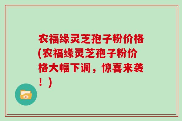 农福缘灵芝孢子粉价格(农福缘灵芝孢子粉价格大幅下调，惊喜来袭！)