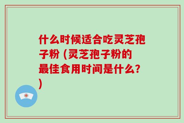 什么时候适合吃灵芝孢子粉 (灵芝孢子粉的最佳食用时间是什么？)