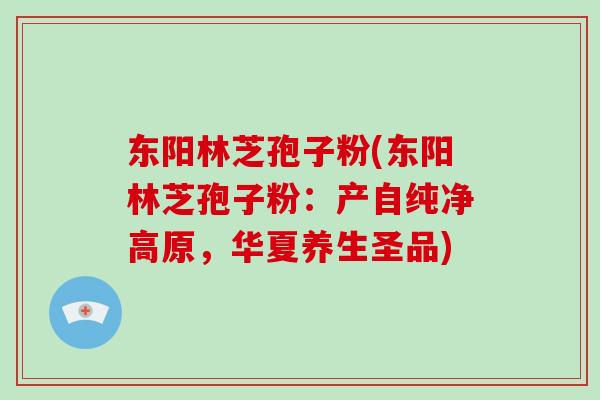 东阳林芝孢子粉(东阳林芝孢子粉：产自纯净高原，华夏养生圣品)