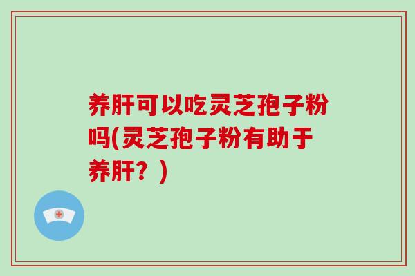 养肝可以吃灵芝孢子粉吗(灵芝孢子粉有助于养肝？)