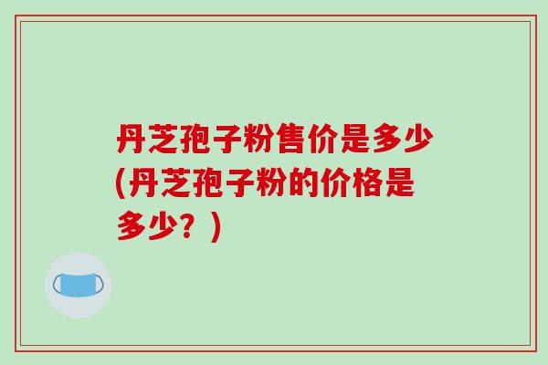 丹芝孢子粉售价是多少(丹芝孢子粉的价格是多少？)