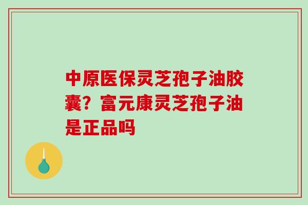 中原医保灵芝孢子油胶囊？富元康灵芝孢子油是正品吗