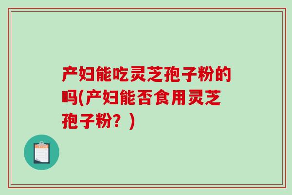 产妇能吃灵芝孢子粉的吗(产妇能否食用灵芝孢子粉？)