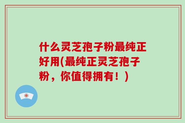 什么灵芝孢子粉最纯正好用(最纯正灵芝孢子粉，你值得拥有！)