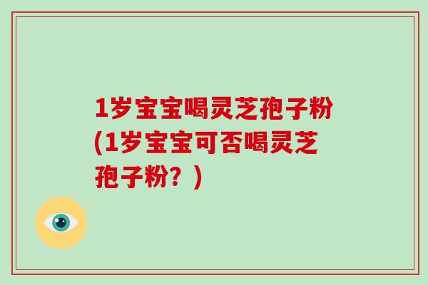 1岁宝宝喝灵芝孢子粉(1岁宝宝可否喝灵芝孢子粉？)