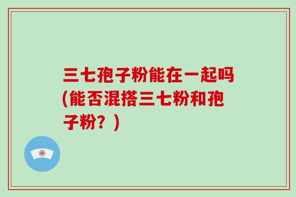 三七孢子粉能在一起吗(能否混搭三七粉和孢子粉？)
