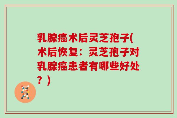 乳腺癌术后灵芝孢子(术后恢复：灵芝孢子对乳腺癌患者有哪些好处？)