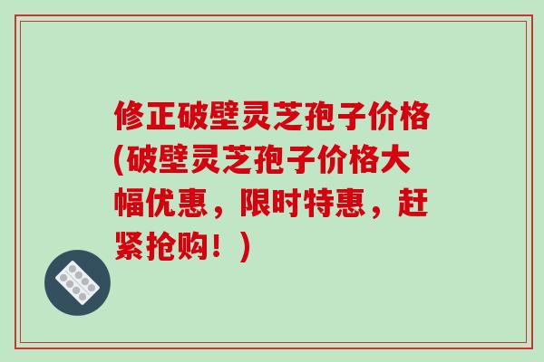 修正破壁灵芝孢子价格(破壁灵芝孢子价格大幅优惠，限时特惠，赶紧抢购！)