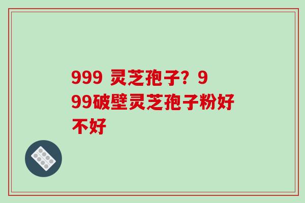 999 灵芝孢子？999破壁灵芝孢子粉好不好