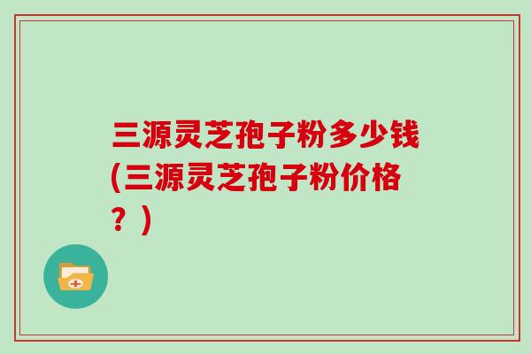 三源灵芝孢子粉多少钱(三源灵芝孢子粉价格？)