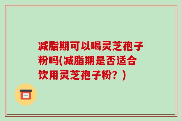 减脂期可以喝灵芝孢子粉吗(减脂期是否适合饮用灵芝孢子粉？)