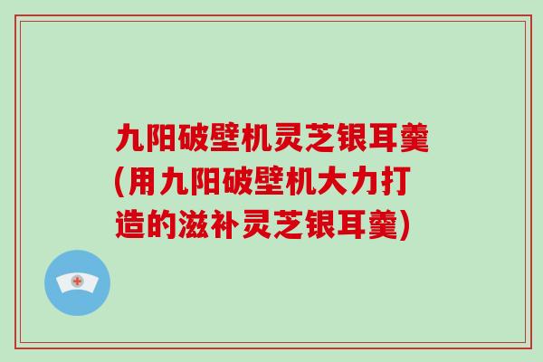 九阳破壁机灵芝银耳羹(用九阳破壁机大力打造的滋补灵芝银耳羹)