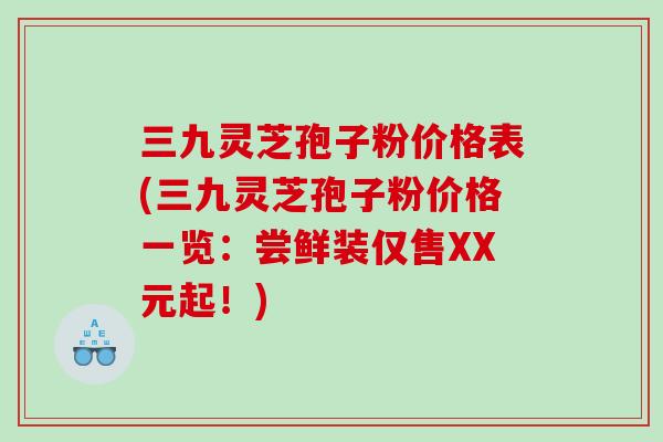 三九灵芝孢子粉价格表(三九灵芝孢子粉价格一览：尝鲜装仅售XX元起！)