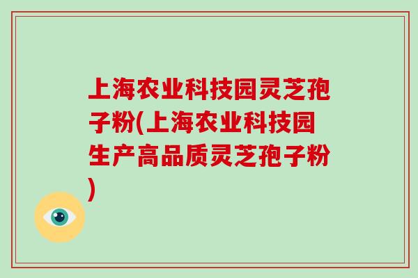 上海农业科技园灵芝孢子粉(上海农业科技园生产高品质灵芝孢子粉)
