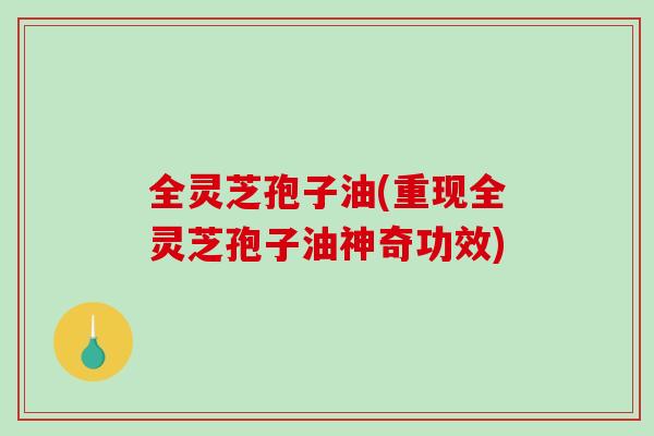 全灵芝孢子油(重现全灵芝孢子油神奇功效)