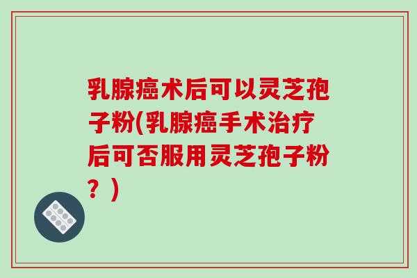 乳腺癌术后可以灵芝孢子粉(乳腺癌手术治疗后可否服用灵芝孢子粉？)