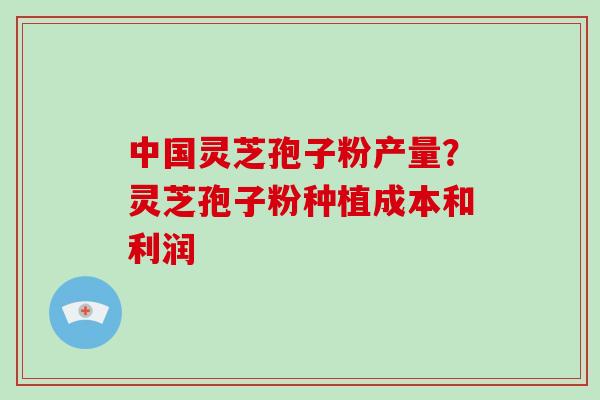 中国灵芝孢子粉产量？灵芝孢子粉种植成本和利润