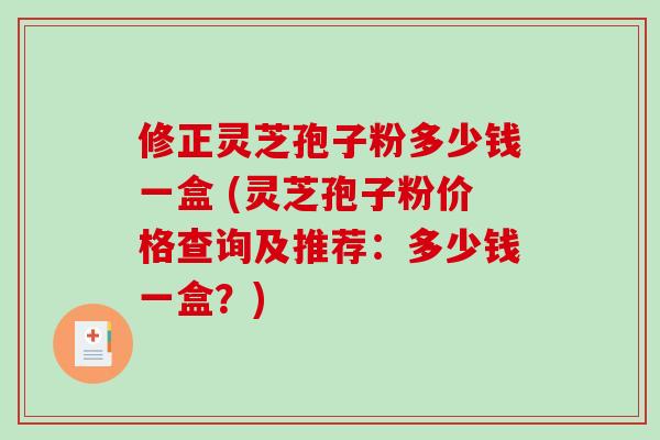 修正灵芝孢子粉多少钱一盒 (灵芝孢子粉价格查询及推荐：多少钱一盒？)