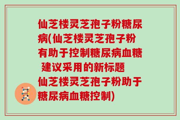 仙芝楼灵芝孢子粉糖尿病(仙芝楼灵芝孢子粉有助于控制糖尿病血糖 建议采用的新标题 仙芝楼灵芝孢子粉助于糖尿病血糖控制)