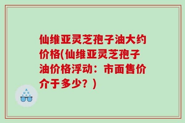仙维亚灵芝孢子油大约价格(仙维亚灵芝孢子油价格浮动：市面售价介于多少？)