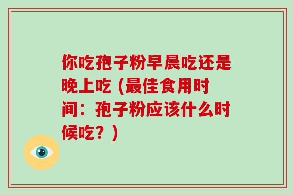你吃孢子粉早晨吃还是晚上吃 (最佳食用时间：孢子粉应该什么时候吃？)