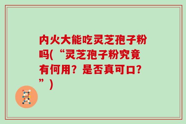 内火大能吃灵芝孢子粉吗(“灵芝孢子粉究竟有何用？是否真可口？”)