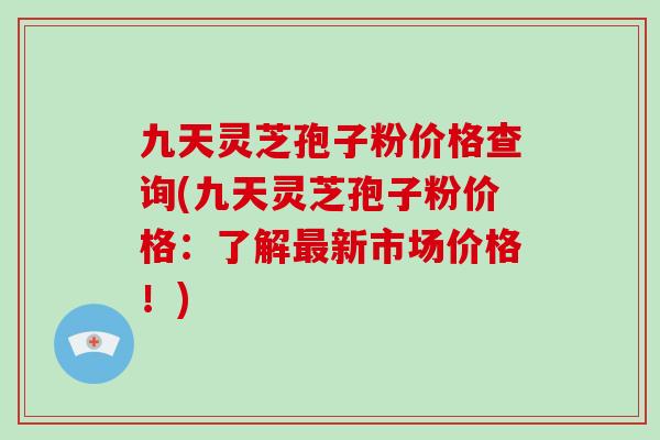九天灵芝孢子粉价格查询(九天灵芝孢子粉价格：了解最新市场价格！)