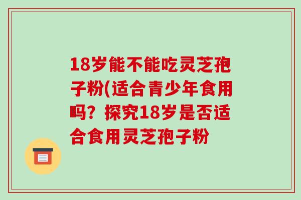 18岁能不能吃灵芝孢子粉(适合青少年食用吗？探究18岁是否适合食用灵芝孢子粉
